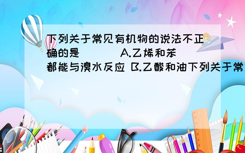 下列关于常见有机物的说法不正确的是 ( ) A.乙烯和苯都能与溴水反应 B.乙酸和油下列关于常见有机物的说法不正确的是 ( )A.乙烯和苯都能与溴水反应 B.乙酸和油脂都能与氢氧化钠溶液反应C.