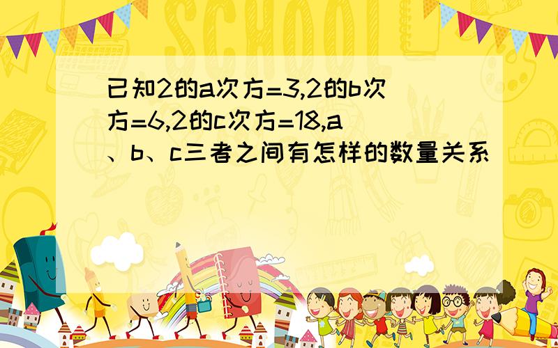 已知2的a次方=3,2的b次方=6,2的c次方=18,a、b、c三者之间有怎样的数量关系