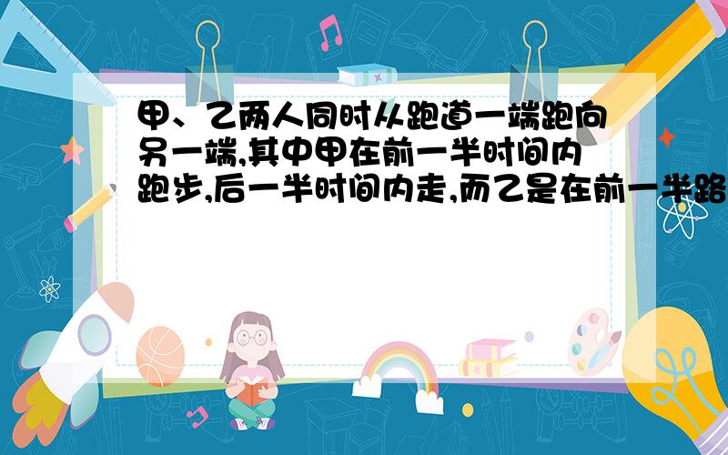 甲、乙两人同时从跑道一端跑向另一端,其中甲在前一半时间内跑步,后一半时间内走,而乙是在前一半路程内走,后一半路程内跑.假设甲乙两人走和跑的速度分别相等,则 （ ）A 甲先到终点B 乙