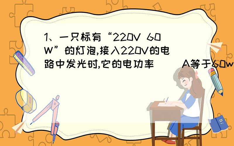 1、一只标有“220V 60W”的灯泡,接入220V的电路中发光时,它的电功率（ ）A等于60w B小于60W C大于60W D以上三种情况都有可能2、一只标有“220V 60W”和一只标有“110V 40W