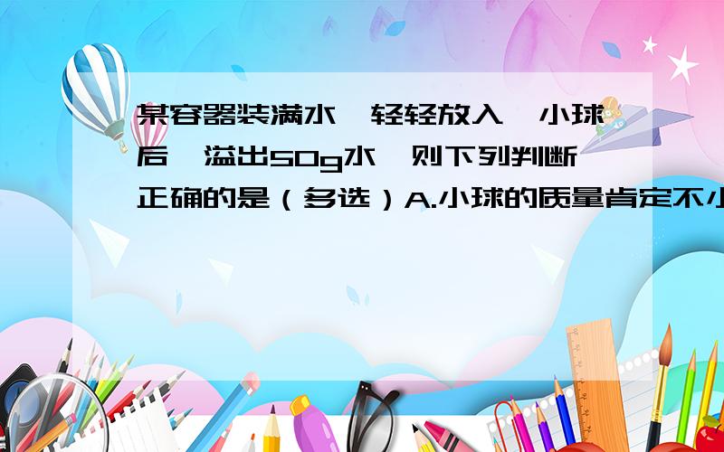 某容器装满水,轻轻放入一小球后,溢出50g水,则下列判断正确的是（多选）A.小球的质量肯定不小于50gB.小球的质量肯定等于50gC.若小球质量大于50g,则小球的体积一定等于50立方厘米D.若小球质