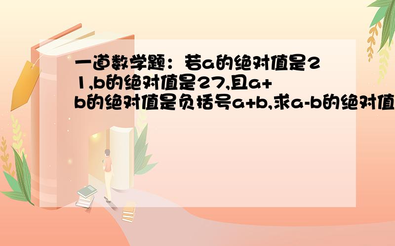 一道数学题：若a的绝对值是21,b的绝对值是27,且a+b的绝对值是负括号a+b,求a-b的绝对值