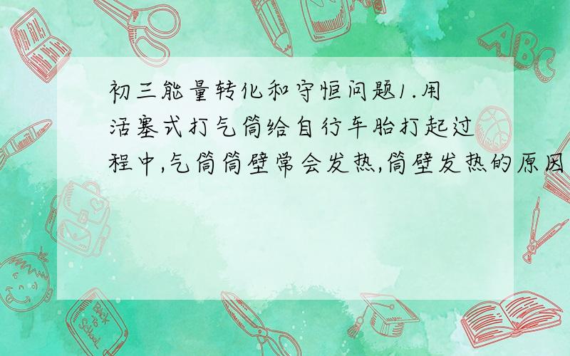 初三能量转化和守恒问题1.用活塞式打气筒给自行车胎打起过程中,气筒筒壁常会发热,筒壁发热的原因是___做功和____做功.请设计实验证明究竟哪个是主要的发热原因__________________________________