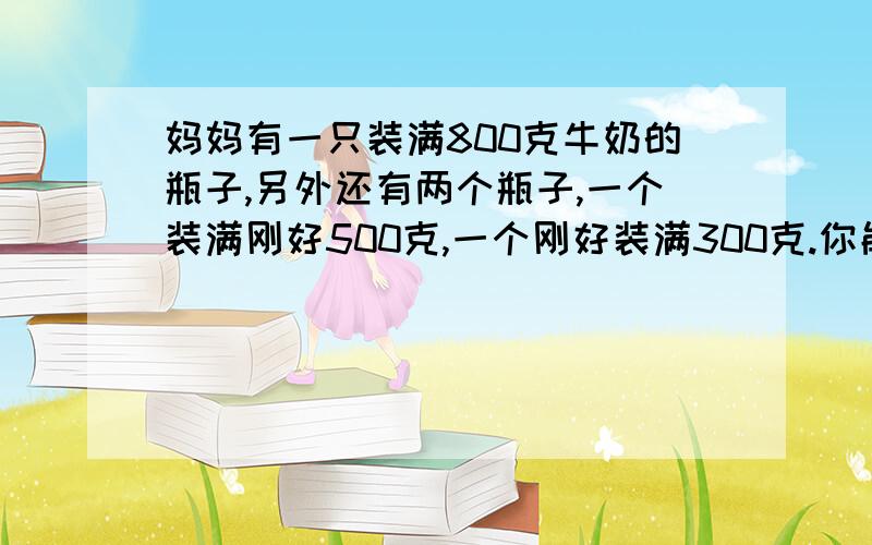 妈妈有一只装满800克牛奶的瓶子,另外还有两个瓶子,一个装满刚好500克,一个刚好装满300克.你能用这两个空杯子把瓶子里的800克牛奶平均分为两个400克吗?应该怎么分?