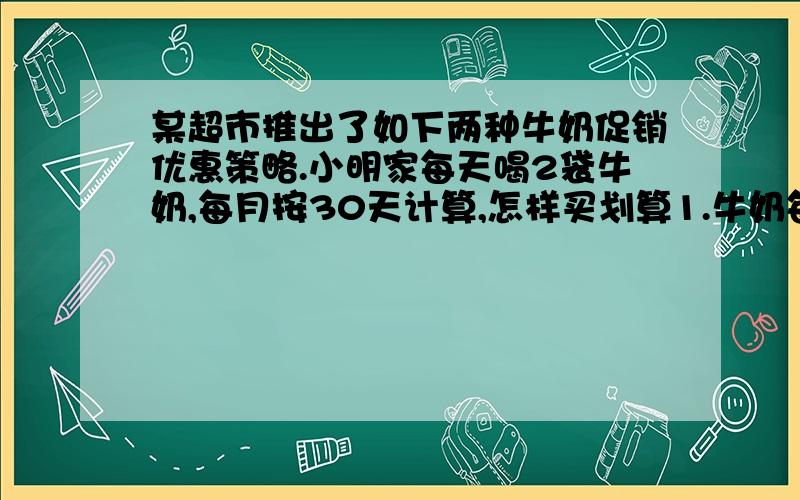 某超市推出了如下两种牛奶促销优惠策略.小明家每天喝2袋牛奶,每月按30天计算,怎样买划算1.牛奶每箱33.6元,买1箱送4袋（有26袋）2.牛奶每袋1.40元,买5送1