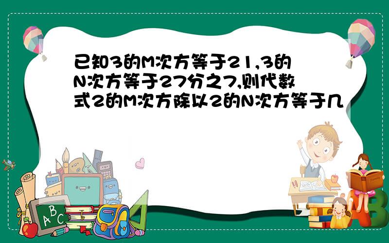 已知3的M次方等于21,3的N次方等于27分之7,则代数式2的M次方除以2的N次方等于几