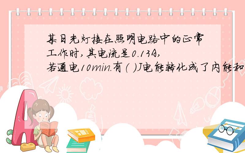 某日光灯接在照明电路中的正常工作时,其电流是0.13A,若通电10min.有（ ）J电能转化成了内能和（ ）能.