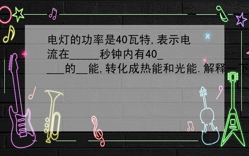 电灯的功率是40瓦特,表示电流在_____秒钟内有40____的__能,转化成热能和光能.解释一下好吗?谢谢!为什么有答案是10焦耳电会不会这个答案是错的?