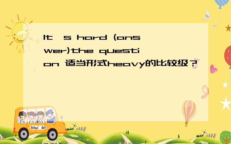It's hard (answer)the question 适当形式heavy的比较级？