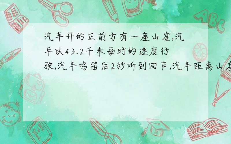 汽车开的正前方有一座山崖,汽车以43.2千米每时的速度行驶,汽车鸣笛后2秒听到回声,汽车距离山崖多远?