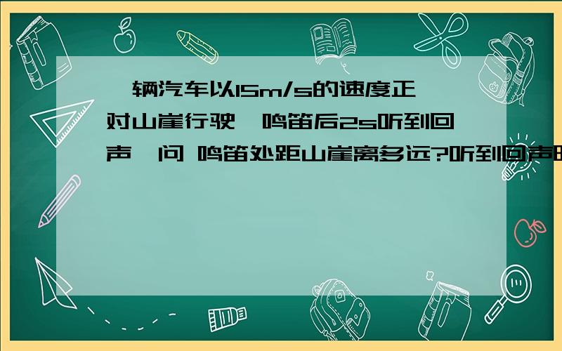 一辆汽车以15m/s的速度正对山崖行驶,鸣笛后2s听到回声,问 鸣笛处距山崖离多远?听到回声时,距山崖多远