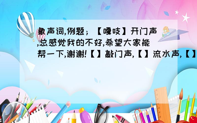 象声词,例题；【嘎吱】开门声,总感觉我的不好,希望大家能帮一下,谢谢!【】敲门声,【】流水声,【】鞭炮声,【】电话铃声,【】敲钟声,【】脚步声,【】汽车喇叭声.谢谢大家了!