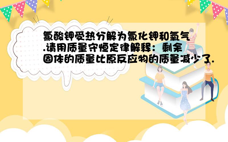 氯酸钾受热分解为氯化钾和氧气.请用质量守恒定律解释：剩余固体的质量比原反应物的质量减少了.