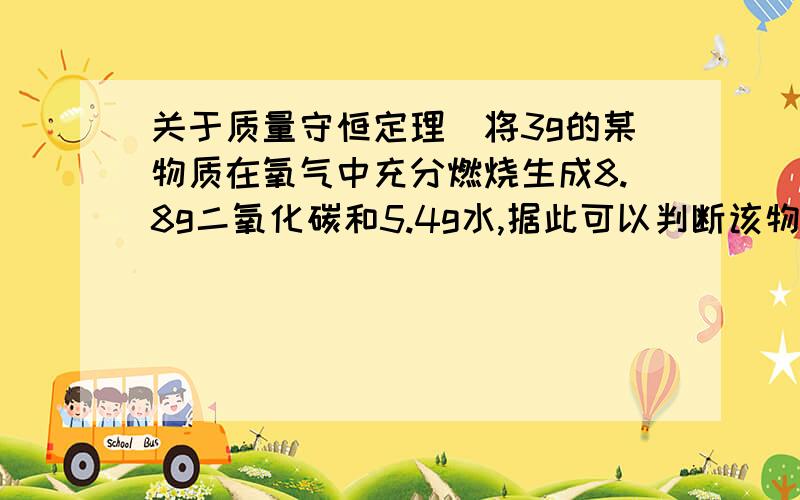 关于质量守恒定理）将3g的某物质在氧气中充分燃烧生成8.8g二氧化碳和5.4g水,据此可以判断该物质的组成中（ ）A.只含有碳,氢两种元素B.可能含有氧元素C.一定含有氧元素D.氢元素的质量分数