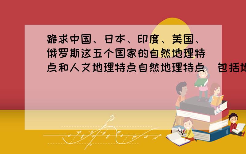 跪求中国、日本、印度、美国、俄罗斯这五个国家的自然地理特点和人文地理特点自然地理特点（包括地形、气候、河流、资源）人文地理特点（包括农业、工业、经济特征）字数不要很多