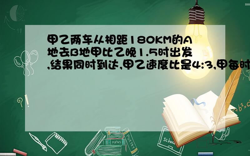 甲乙两车从相距180KM的A地去B地甲比乙晚1.5时出发,结果同时到达,甲乙速度比是4:3,甲每时行多少KM?