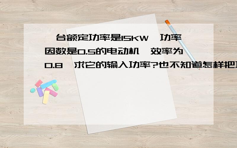 一台额定功率是15KW,功率因数是0.5的电动机,效率为0.8,求它的输入功率?也不知道怎样把功率因数和效率结合起来用,