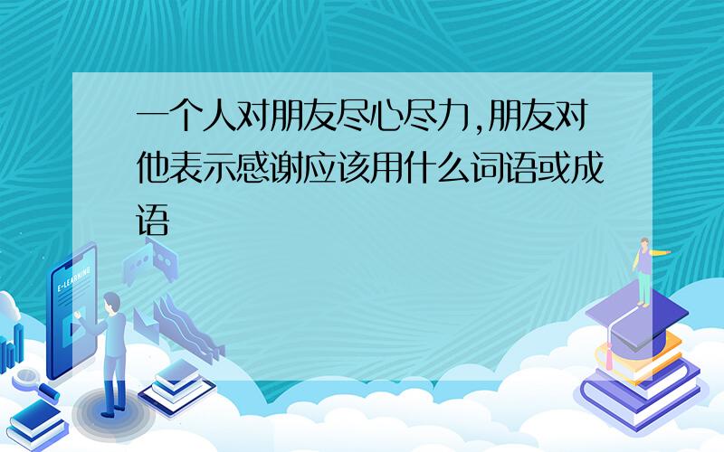 一个人对朋友尽心尽力,朋友对他表示感谢应该用什么词语或成语