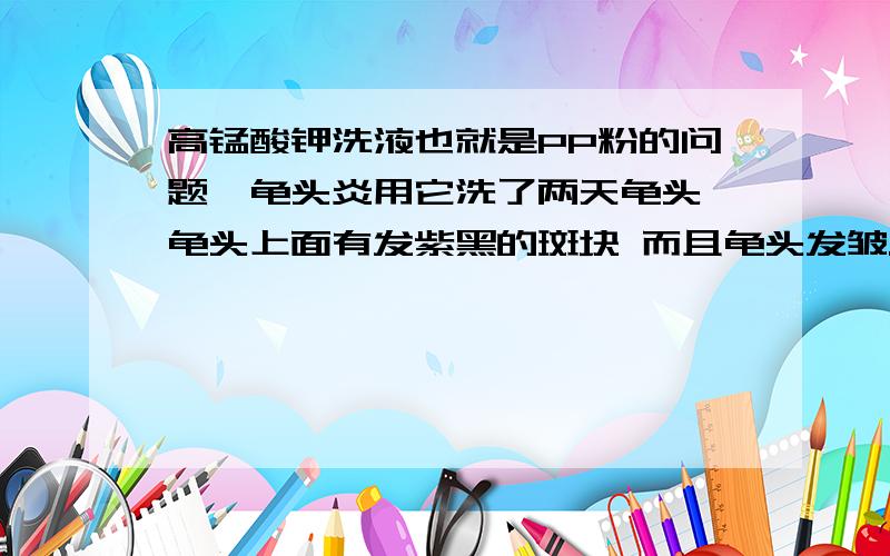 高锰酸钾洗液也就是PP粉的问题,龟头炎用它洗了两天龟头 龟头上面有发紫黑的斑块 而且龟头发皱.是由于浓度太高残留在龟头 上的原因吗 那些残留的高锰酸钾对龟头有没有什么妨碍?