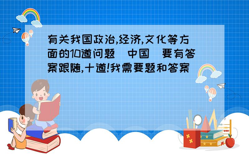 有关我国政治,经济,文化等方面的10道问题(中国）要有答案跟随,十道!我需要题和答案