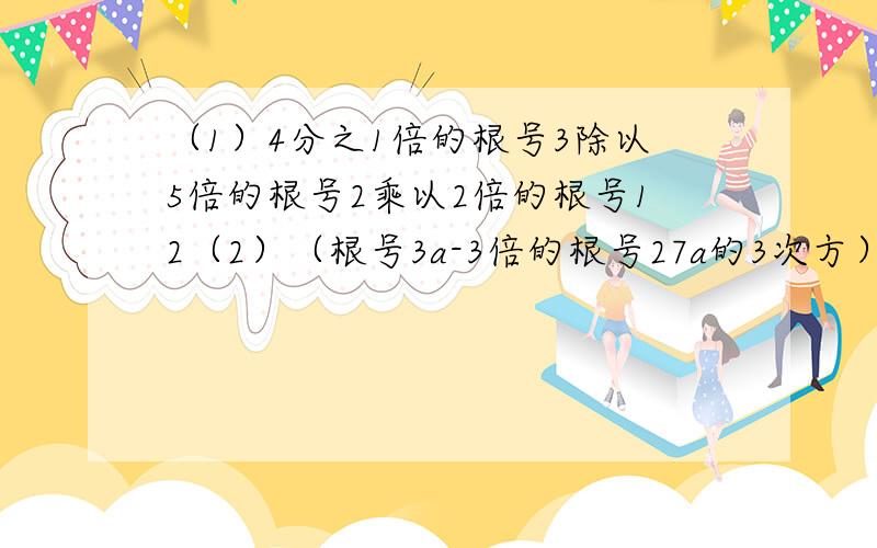 （1）4分之1倍的根号3除以5倍的根号2乘以2倍的根号12（2）（根号3a-3倍的根号27a的3次方）除以根号3分之a （3）（3倍的根号3+2倍的根号6）的平方（4）（根号a+b分之根号a-b-根号a-b分之根号a+b