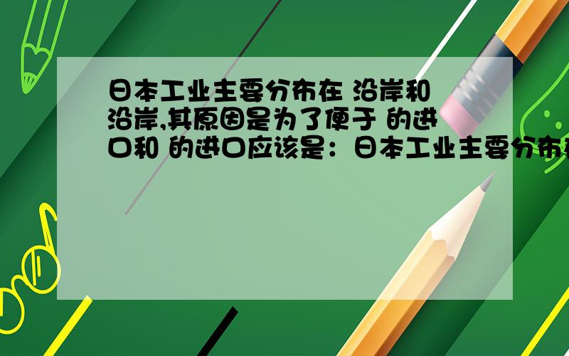 日本工业主要分布在 沿岸和 沿岸,其原因是为了便于 的进口和 的进口应该是：日本工业主要分布在 沿岸和 沿岸,其原因是为了便于 的进口和 的出口