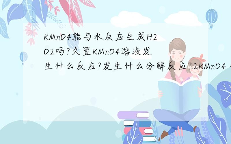 KMnO4能与水反应生成H2O2吗?久置KMnO4溶液发生什么反应?发生什么分解反应?2KMnO4＝K2MnO4+MnO2+O2 如果是KMnO4溶液久置会怎样?