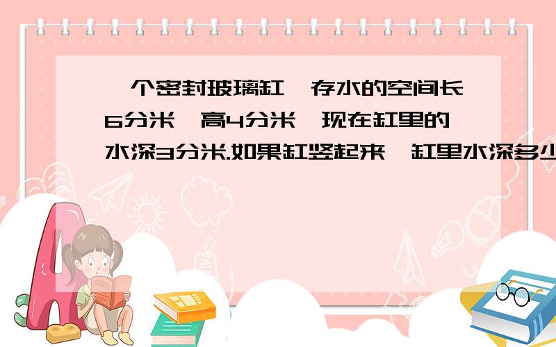 一个密封玻璃缸,存水的空间长6分米,高4分米,现在缸里的水深3分米.如果缸竖起来,缸里水深多少分米?