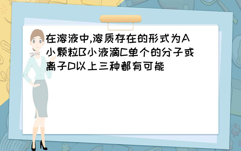 在溶液中,溶质存在的形式为A小颗粒B小液滴C单个的分子或离子D以上三种都有可能