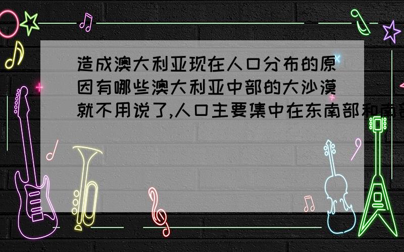 造成澳大利亚现在人口分布的原因有哪些澳大利亚中部的大沙漠就不用说了,人口主要集中在东南部和南部,主要集中在几个大城市的附近,是不是跟水源有关系(我想澳大利亚这块土地上应该很