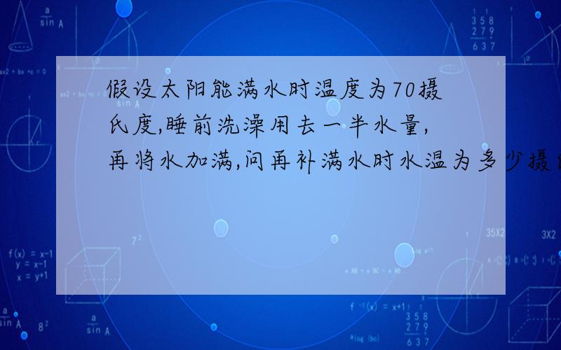 假设太阳能满水时温度为70摄氏度,睡前洗澡用去一半水量,再将水加满,问再补满水时水温为多少摄氏度,假设热量不流失.这个问题是我编出来的…… 我不知道最后求的温度与太阳能的容量有