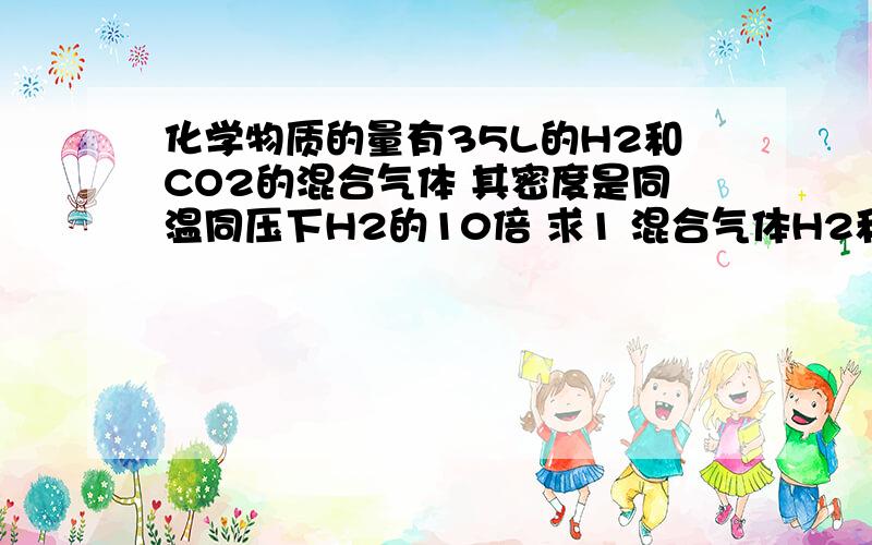 化学物质的量有35L的H2和CO2的混合气体 其密度是同温同压下H2的10倍 求1 混合气体H2和CO2的体积比2 H2和CO2各占体积多少3 混合气体中H2和CO2质量比为这样问题我不太清楚 给讲下 只给得数算了!