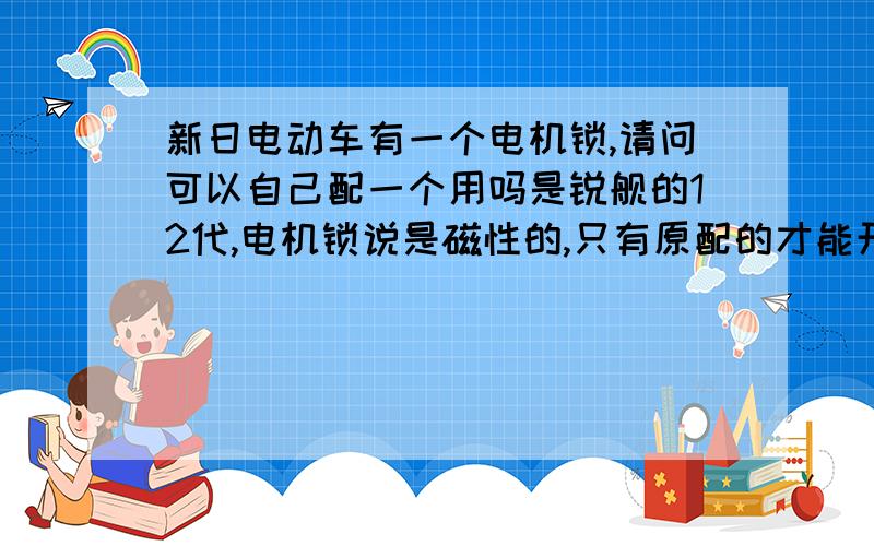 新日电动车有一个电机锁,请问可以自己配一个用吗是锐舰的12代,电机锁说是磁性的,只有原配的才能开,我想自己配一个,因为那个钥匙看样子很简单,就是后面手捏的地方有一个安钮 ,按一下会