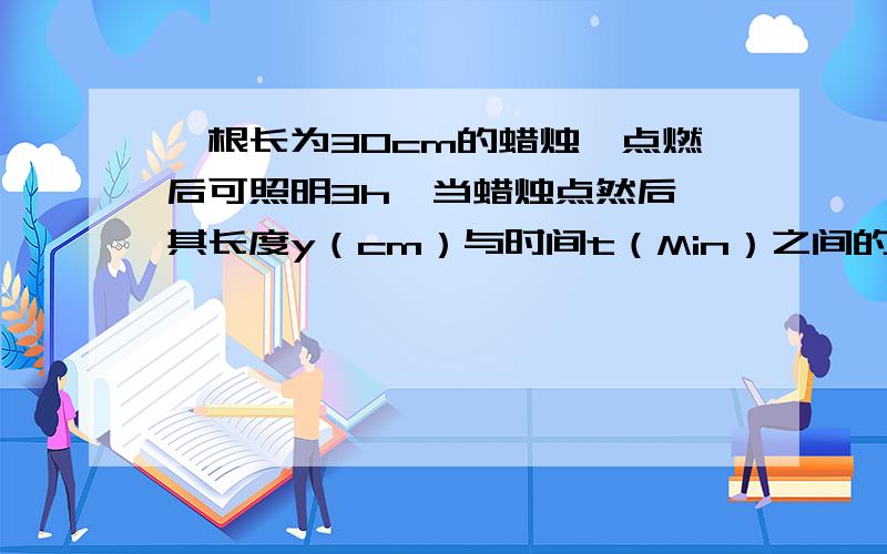 一根长为30cm的蜡烛,点燃后可照明3h,当蜡烛点然后,其长度y（cm）与时间t（Min）之间的函数关系是 ,其自变量取值范围是