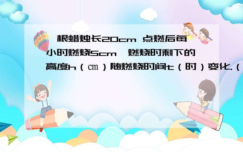 一根蜡烛长20cm 点燃后每小时燃烧5cm,燃烧时剩下的高度h（㎝）随燃烧时间t（时）变化.（1）指出其中的自变量与函数,并写出函数关系式（2）写出自变量的取值范围（3）当蜡烛燃烧2.5小时时