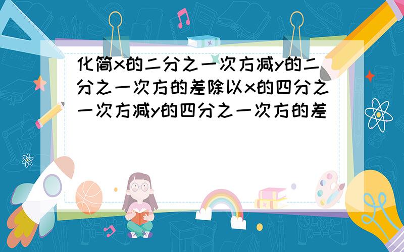 化简x的二分之一次方减y的二分之一次方的差除以x的四分之一次方减y的四分之一次方的差