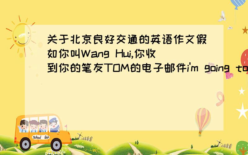 关于北京良好交通的英语作文假如你叫Wang Hui,你收到你的笔友TOM的电子邮件i'm going to beijing with my parents next month because we have heard a lot about the city and we would like to see it ourselves we also have heard the