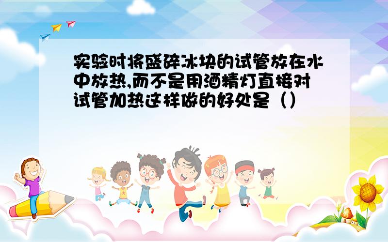 实验时将盛碎冰块的试管放在水中放热,而不是用酒精灯直接对试管加热这样做的好处是（）