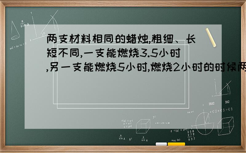 两支材料相同的蜡烛,粗细、长短不同,一支能燃烧3.5小时,另一支能燃烧5小时,燃烧2小时的时候两支蜡烛的长度恰好相同,那么这两支蜡烛的长度比是多少?能把完整的答案打给我么