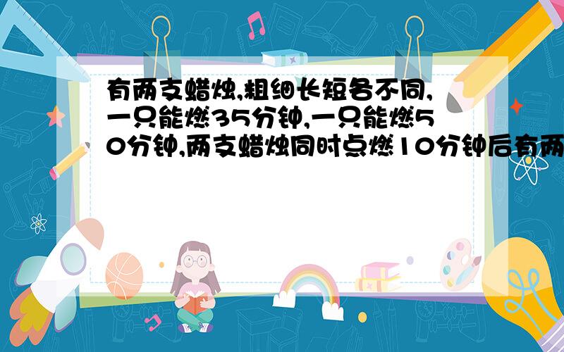 有两支蜡烛,粗细长短各不同,一只能燃35分钟,一只能燃50分钟,两支蜡烛同时点燃10分钟后有两支蜡烛,粗细长短各不同,一只能燃35分钟，一只能燃50分钟，两支蜡烛同时点燃10分钟后剩下的长度