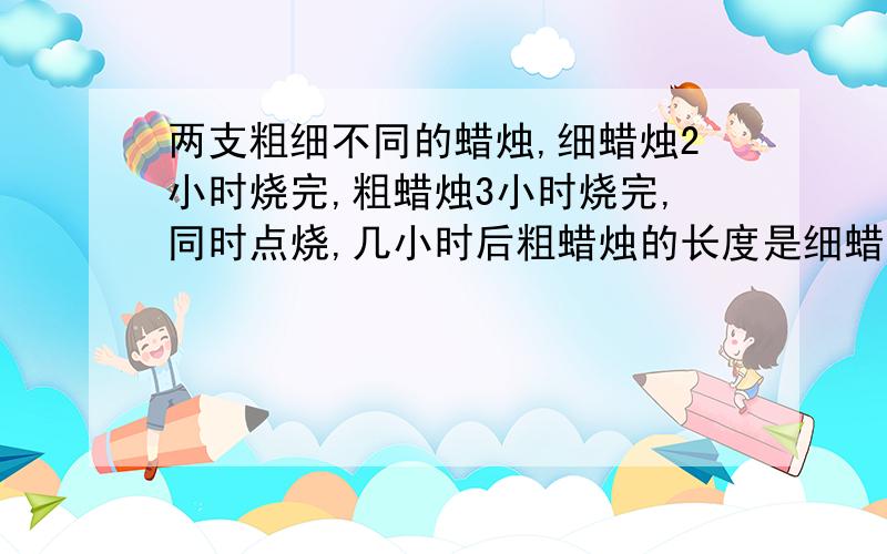 两支粗细不同的蜡烛,细蜡烛2小时烧完,粗蜡烛3小时烧完,同时点烧,几小时后粗蜡烛的长度是细蜡烛的2倍?