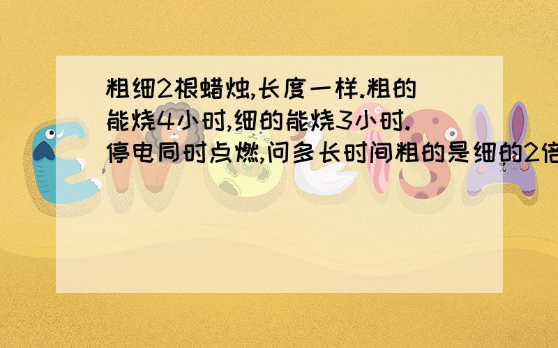 粗细2根蜡烛,长度一样.粗的能烧4小时,细的能烧3小时.停电同时点燃,问多长时间粗的是细的2倍?一元一次方程