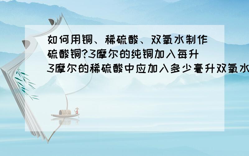 如何用铜、稀硫酸、双氧水制作硫酸铜?3摩尔的纯铜加入每升3摩尔的稀硫酸中应加入多少毫升双氧水?用多少浓度的双氧水多少毫升？