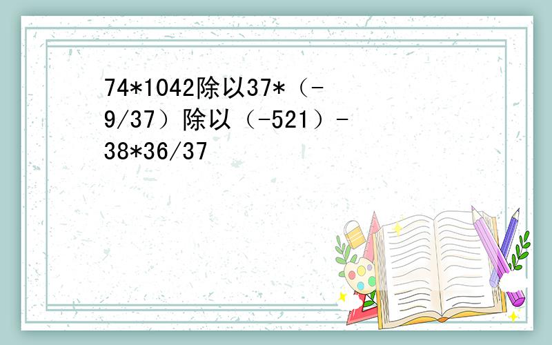 74*1042除以37*（-9/37）除以（-521）-38*36/37