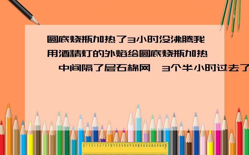 圆底烧瓶加热了3小时没沸腾我用酒精灯的外焰给圆底烧瓶加热,中间隔了层石棉网,3个半小时过去了,瓶子里的水始终没沸腾.圆底烧瓶可以直接加热吗?或是隔水加热?