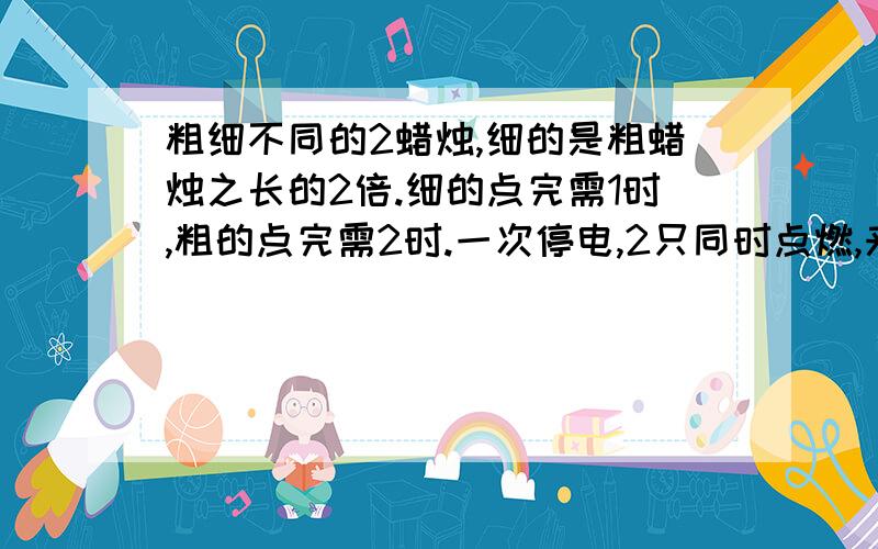 粗细不同的2蜡烛,细的是粗蜡烛之长的2倍.细的点完需1时,粗的点完需2时.一次停电,2只同时点燃,来电时所剩长度一样,问停电是多少小时?