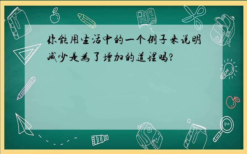 你能用生活中的一个例子来说明减少是为了增加的道理吗?