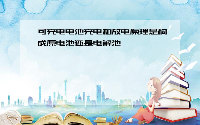 可充电电池充电和放电原理是构成原电池还是电解池