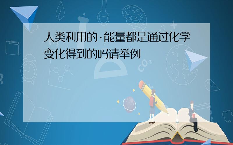 人类利用的·能量都是通过化学变化得到的吗请举例