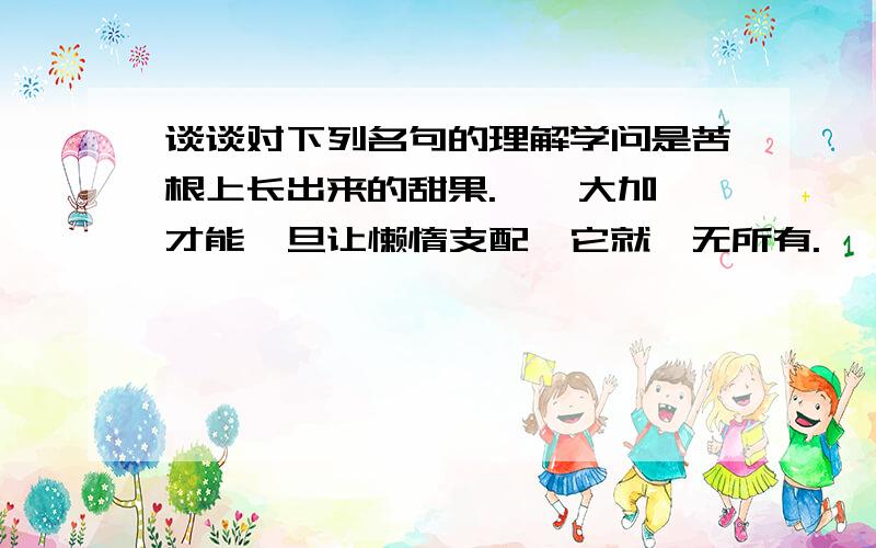 谈谈对下列名句的理解学问是苦根上长出来的甜果.——大加 才能一旦让懒惰支配,它就一无所有.——克雷洛1、学问是苦根上长出来的甜果.——大加 2、才能一旦让懒惰支配,它就一无所有.—